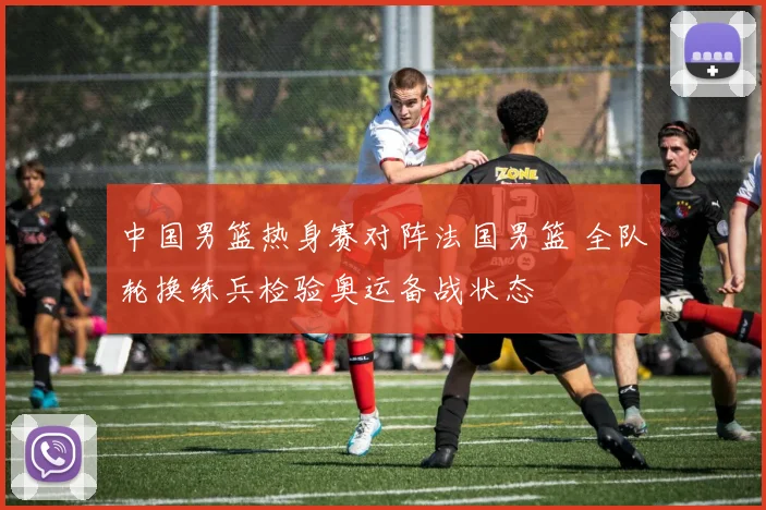 中国男篮热身赛对阵法国男篮 全队轮换练兵检验奥运备战状态