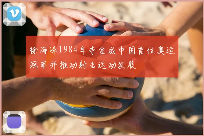 徐海峰1984年夺金成中国首位奥运冠军并推动射击运动发展