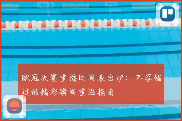 欧冠决赛重播时间表出炉：不容错过的精彩瞬间重温指南