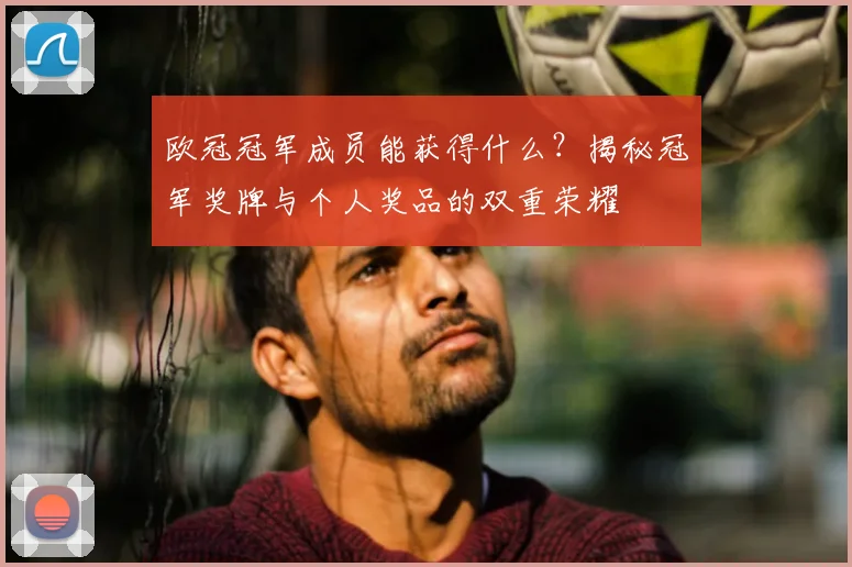 欧冠冠军成员能获得什么？揭秘冠军奖牌与个人奖品的双重荣耀