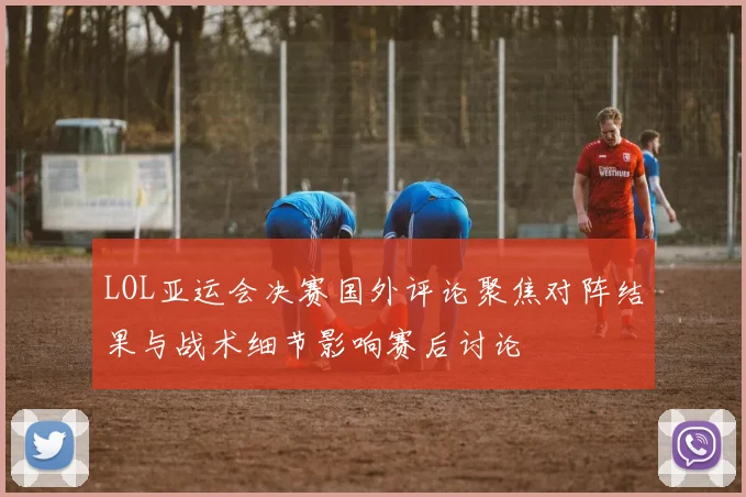 LOL亚运会决赛国外评论聚焦对阵结果与战术细节影响赛后讨论