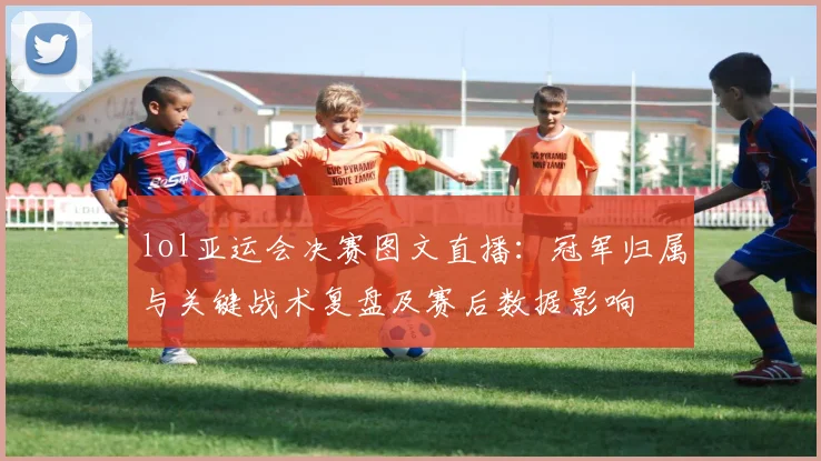 lol亚运会决赛图文直播：冠军归属与关键战术复盘及赛后数据影响