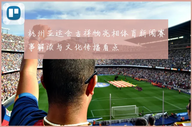 杭州亚运会吉祥物亮相体育新闻赛事解读与文化传播看点