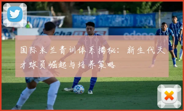 国际米兰青训体系揭秘:新生代天才球员崛起与培养策略