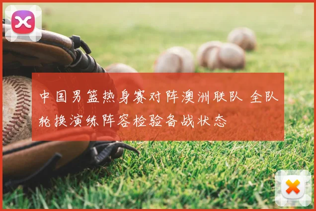 中国男篮热身赛对阵澳洲联队 全队轮换演练阵容检验备战状态