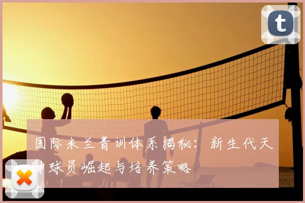 国际米兰青训体系揭秘：新生代天才球员崛起与培养策略