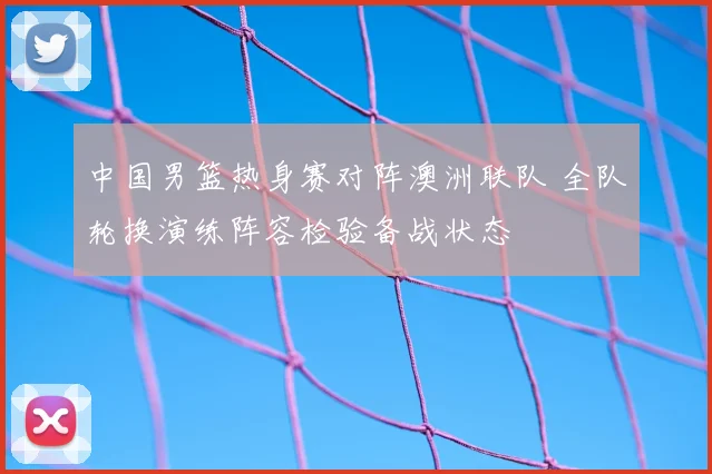 中国男篮热身赛对阵澳洲联队 全队轮换演练阵容检验备战状态