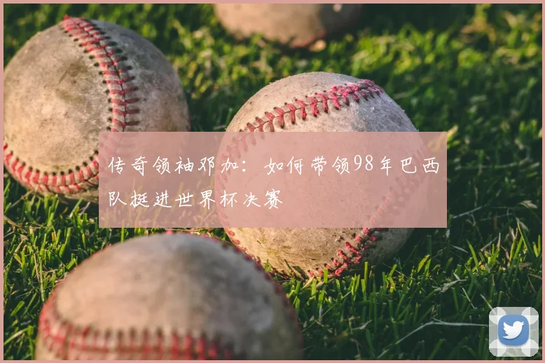 传奇领袖邓加：如何带领98年巴西队挺进世界杯决赛