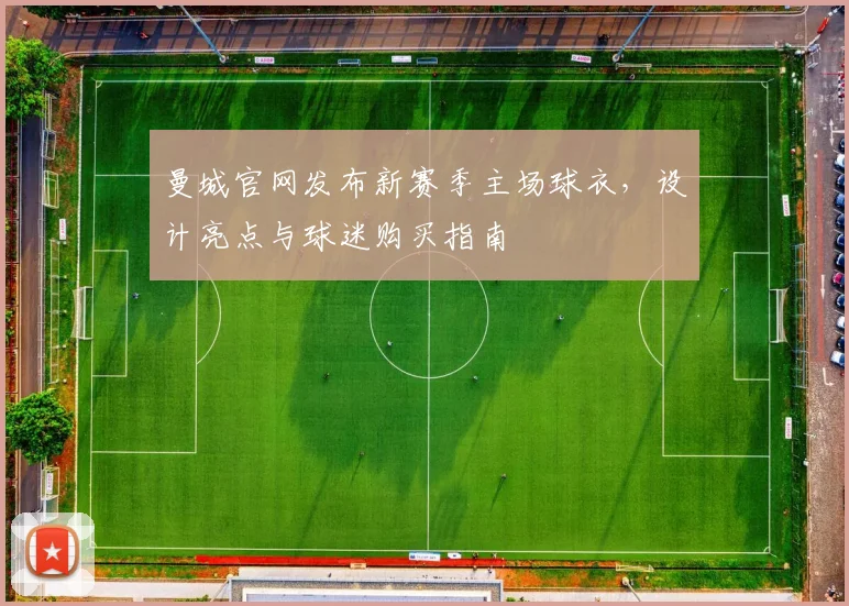 曼城官网发布新赛季主场球衣，设计亮点与球迷购买指南