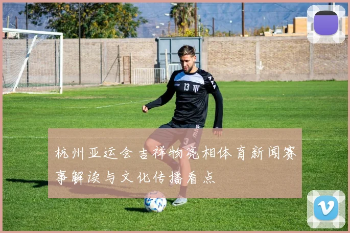 杭州亚运会吉祥物亮相体育新闻赛事解读与文化传播看点