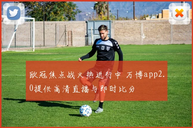 欧冠焦点战火热进行中 万博app2.0提供高清直播与即时比分
