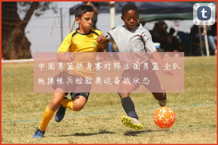 中国男篮热身赛对阵法国男篮 全队轮换练兵检验奥运备战状态