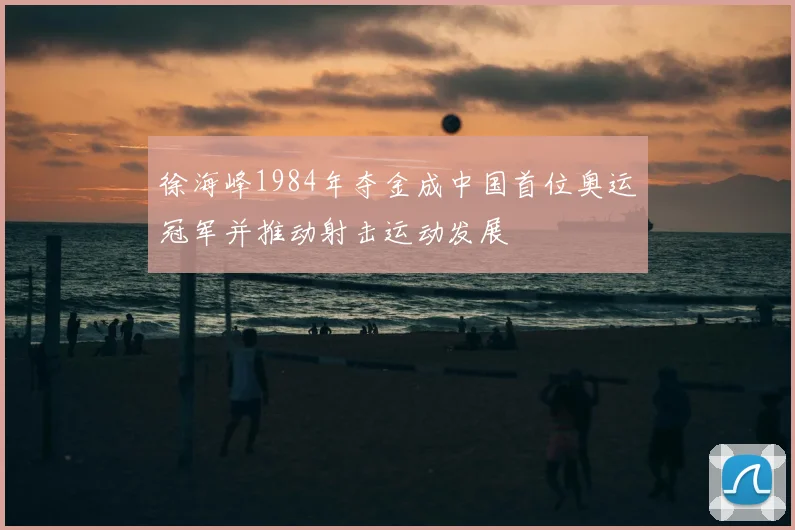 徐海峰1984年夺金成中国首位奥运冠军并推动射击运动发展
